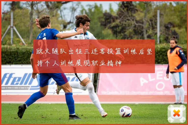 欧文随队出征三连客投篮训练后坚持个人训练展现职业精神