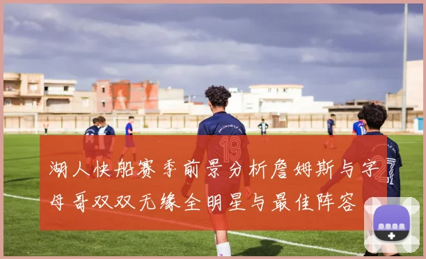 湖人快船赛季前景分析詹姆斯与字母哥双双无缘全明星与最佳阵容