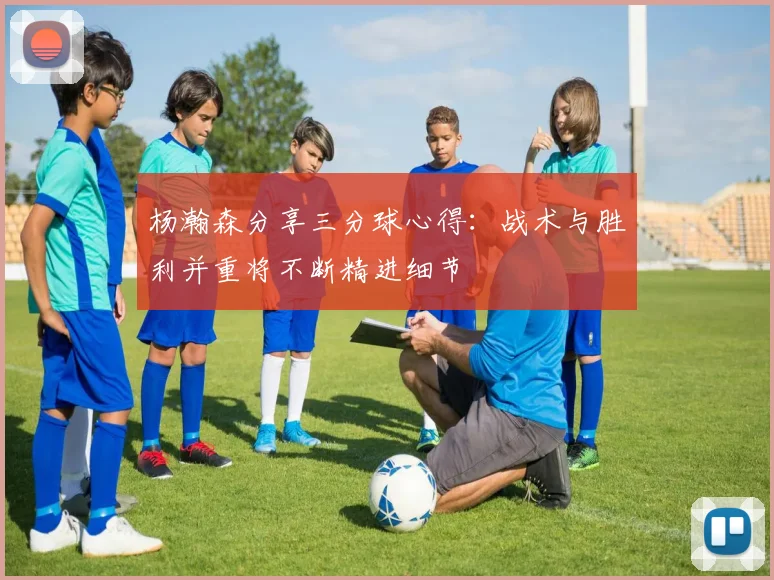 杨瀚森分享三分球心得：战术与胜利并重将不断精进细节