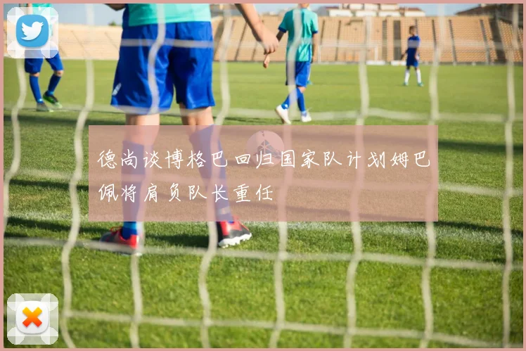 德尚谈博格巴回归国家队计划姆巴佩将肩负队长重任