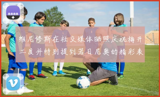 维尼修斯在社交媒体晒照庆祝梅开二度并特别提到若日尼奥的精彩表现