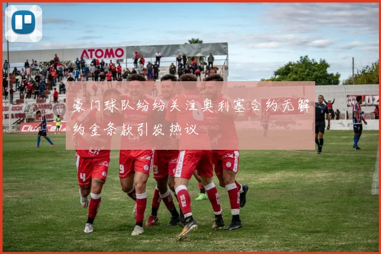 豪门球队纷纷关注奥利塞合约无解约金条款引发热议