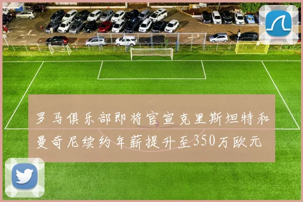 罗马俱乐部即将官宣克里斯坦特和曼奇尼续约年薪提升至350万欧元