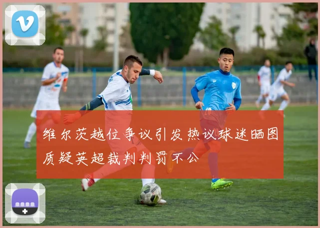 维尔茨越位争议引发热议球迷晒图质疑英超裁判判罚不公