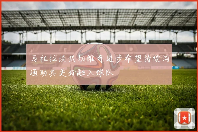 马祖拉谈武切维奇进步希望持续沟通助其更好融入球队