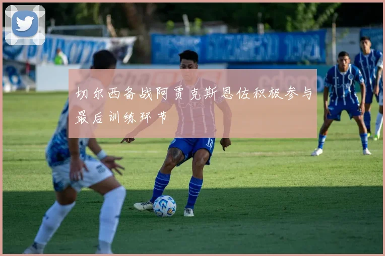切尔西备战阿贾克斯恩佐积极参与最后训练环节