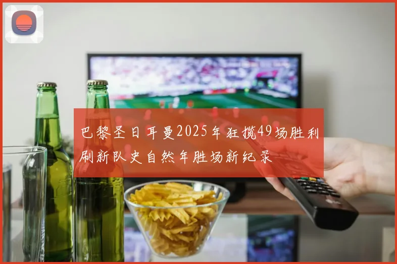 巴黎圣日耳曼2025年狂揽49场胜利刷新队史自然年胜场新纪录