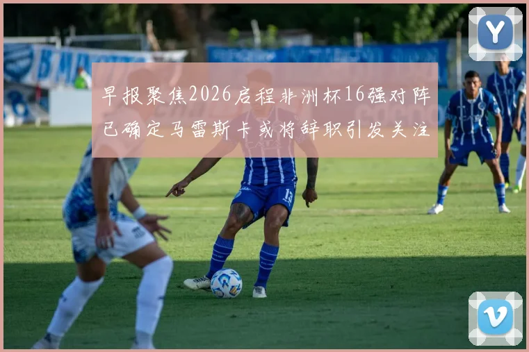 早报聚焦2026启程非洲杯16强对阵已确定马雷斯卡或将辞职引发关注