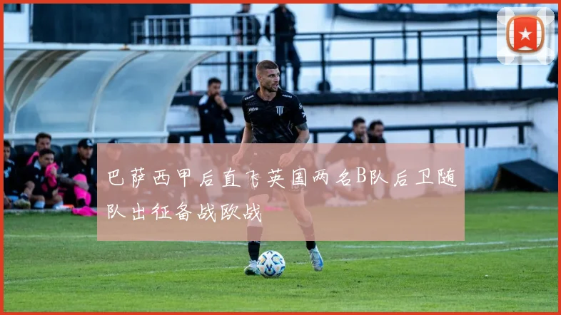 巴萨西甲后直飞英国两名B队后卫随队出征备战欧战