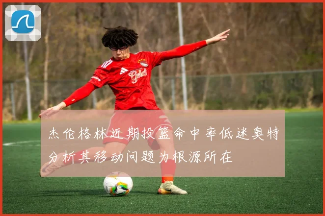 杰伦格林近期投篮命中率低迷奥特分析其移动问题为根源所在