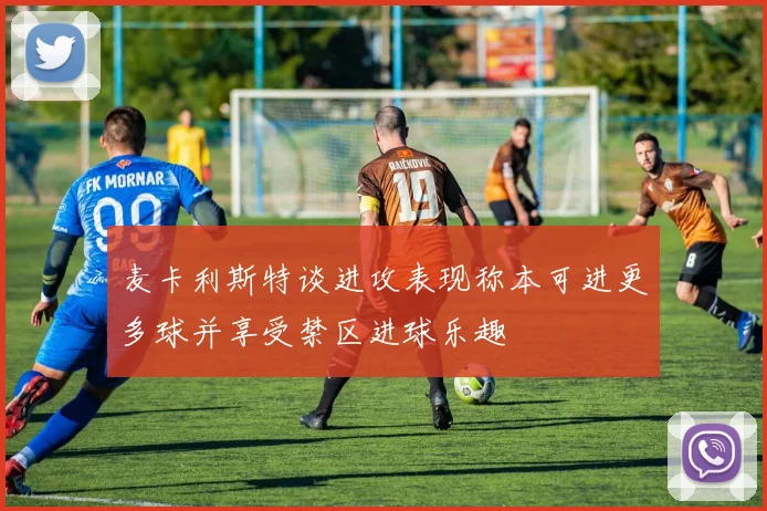 麦卡利斯特谈进攻表现称本可进更多球并享受禁区进球乐趣