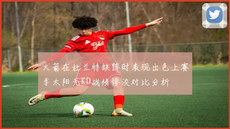 火箭在杜兰特缺阵时表现出色上赛季太阳无KD战绩惨淡对比分析