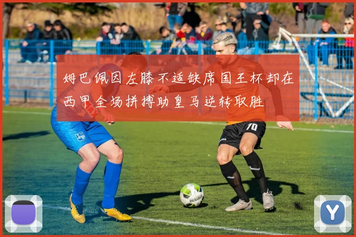 姆巴佩因左膝不适缺席国王杯却在西甲全场拼搏助皇马逆转取胜