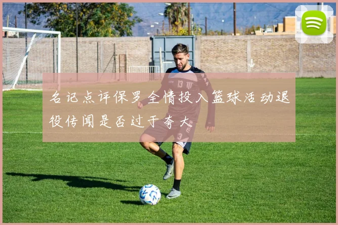 名记点评保罗全情投入篮球活动退役传闻是否过于夸大