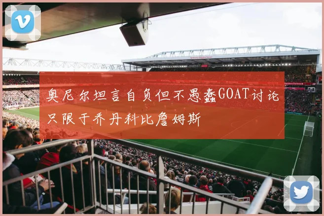 奥尼尔坦言自负但不愚蠢GOAT讨论只限于乔丹科比詹姆斯
