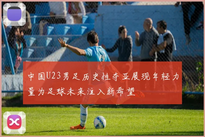 中国U23男足历史性夺亚展现年轻力量为足球未来注入新希望