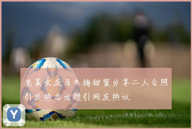 克莱女友马冬梅甜蜜分享二人合照引发热恋话题引网友热议