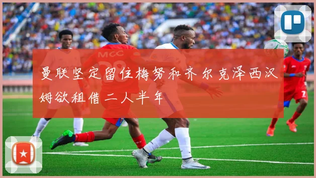 曼联坚定留住梅努和齐尔克泽西汉姆欲租借二人半年