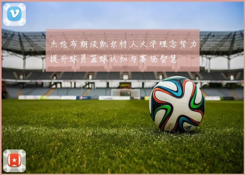 杰伦布朗谈凯尔特人大学理念努力提升球员篮球认知与赛场智慧