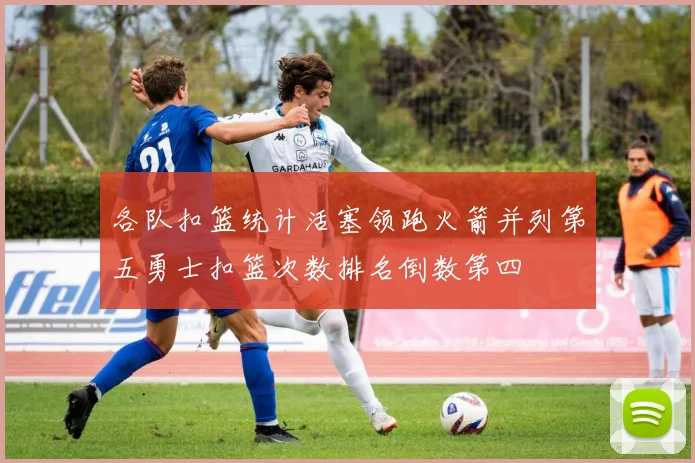 各队扣篮统计活塞领跑火箭并列第五勇士扣篮次数排名倒数第四